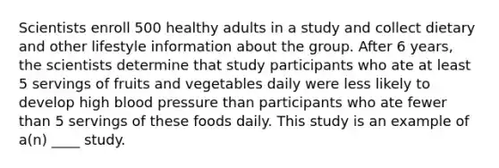 Scientists enroll 500 healthy adults in a study and collect dietary and other lifestyle information about the group. After 6 years, the scientists determine that study participants who ate at least 5 servings of fruits and vegetables daily were less likely to develop high <a href='https://www.questionai.com/knowledge/kD0HacyPBr-blood-pressure' class='anchor-knowledge'>blood pressure</a> than participants who ate fewer than 5 servings of these foods daily. This study is an example of a(n) ____ study.