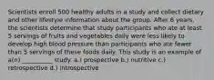 Scientists enroll 500 healthy adults in a study and collect dietary and other lifestyle information about the group. After 6 years, the scientists determine that study participants who ate at least 5 servings of fruits and vegetables daily were less likely to develop high blood pressure than participants who ate fewer than 5 servings of these foods daily. This study is an example of a(n) __________ study. a.) prospective b.) nutritive c.) retrospective d.) introspective