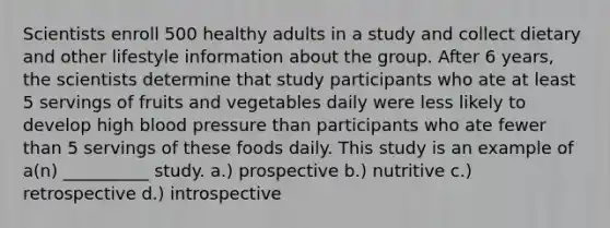 Scientists enroll 500 healthy adults in a study and collect dietary and other lifestyle information about the group. After 6 years, the scientists determine that study participants who ate at least 5 servings of fruits and vegetables daily were less likely to develop high blood pressure than participants who ate fewer than 5 servings of these foods daily. This study is an example of a(n) __________ study. a.) prospective b.) nutritive c.) retrospective d.) introspective