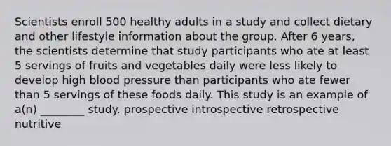 Scientists enroll 500 healthy adults in a study and collect dietary and other lifestyle information about the group. After 6 years, the scientists determine that study participants who ate at least 5 servings of fruits and vegetables daily were less likely to develop high <a href='https://www.questionai.com/knowledge/kD0HacyPBr-blood-pressure' class='anchor-knowledge'>blood pressure</a> than participants who ate fewer than 5 servings of these foods daily. This study is an example of a(n) ________ study. prospective introspective retrospective nutritive