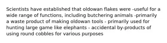 Scientists have established that oldowan flakes were -useful for a wide range of functions, including butchering animals -primarily a waste product of making oldowan tools - primarily used for hunting large game like elephants - accidental by-products of using round cobbles for various purposes