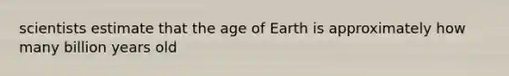 scientists estimate that the age of Earth is approximately how many billion years old