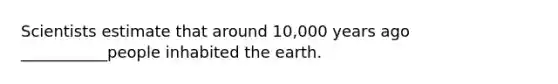 ​Scientists estimate that around 10,000 years ago ___________people inhabited the earth.