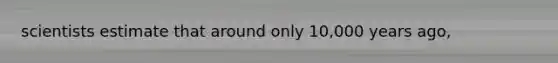 scientists estimate that around only 10,000 years ago,