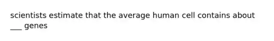 scientists estimate that the average human cell contains about ___ genes