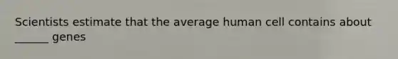 Scientists estimate that the average human cell contains about ______ genes