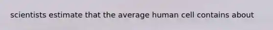 scientists estimate that the average human cell contains about