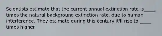 Scientists estimate that the current annual extinction rate is_____ times the natural background extinction rate, due to human interference. They estimate during this century it'll rise to _____ times higher.