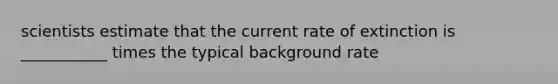 scientists estimate that the current rate of extinction is ___________ times the typical background rate