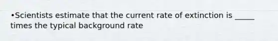 •Scientists estimate that the current rate of extinction is _____ times the typical background rate