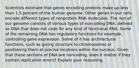 Scientists estimate that genes encoding proteins make up less than 1.5 percent of the human genome. Other genes in our cells encode different types of nonprotein RNA molecules. The rest of our genome consists of various types of noncoding DNA, defined as DNA that does not code for any kind of functional RNA. Some of the remaining DNA has regulatory functions for example, controlling gene expression. Some of it has architectural functions, such as giving structure to chromosomes or positioning them at precise locations within the nucleus. Given that these sections of DNA are noncoding, does it matter if they contain replication errors? Explain your reasoning.