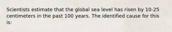 Scientists estimate that the global sea level has risen by 10‐25 centimeters in the past 100 years. The identified cause for this is: