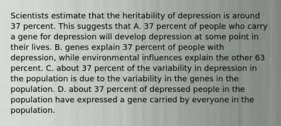 Scientists estimate that the heritability of depression is around 37 percent. This suggests that A. 37 percent of people who carry a gene for depression will develop depression at some point in their lives. B. genes explain 37 percent of people with depression, while environmental influences explain the other 63 percent. C. about 37 percent of the variability in depression in the population is due to the variability in the genes in the population. D. about 37 percent of depressed people in the population have expressed a gene carried by everyone in the population.