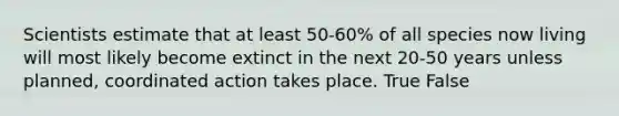 Scientists estimate that at least 50-60% of all species now living will most likely become extinct in the next 20-50 years unless planned, coordinated action takes place. True False