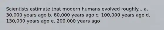 Scientists estimate that modern humans evolved roughly... a. 30,000 years ago b. 80,000 years ago c. 100,000 years ago d. 130,000 years ago e. 200,000 years ago