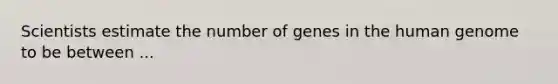 Scientists estimate the number of genes in the human genome to be between ...