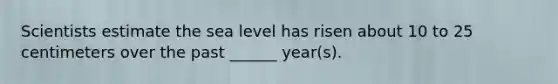 Scientists estimate the sea level has risen about 10 to 25 centimeters over the past ______ year(s).