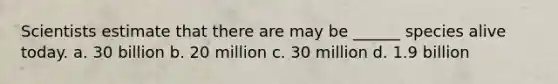 Scientists estimate that there are may be ______ species alive today. a. 30 billion b. 20 million c. 30 million d. 1.9 billion