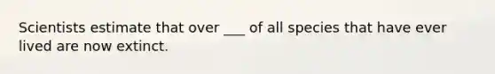 Scientists estimate that over ___ of all species that have ever lived are now extinct.