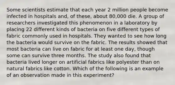 Some scientists estimate that each year 2 million people become infected in hospitals and, of these, about 80,000 die. A group of researchers investigated this phenomenon in a laboratory by placing 22 different kinds of bacteria on five different types of fabric commonly used in hospitals. They wanted to see how long the bacteria would survive on the fabric. The results showed that most bacteria can live on fabric for at least one day, though some can survive three months. The study also found that bacteria lived longer on artificial fabrics like polyester than on natural fabrics like cotton. Which of the following is an example of an observation made in this experiment?