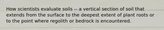 How scientists evaluate soils -- a vertical section of soil that extends from the surface to the deepest extent of plant roots or to the point where regolith or bedrock is encountered.