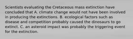 Scientists evaluating the Cretaceous mass extinction have concluded that A. climate change would not have been involved in producing the extinctions. B. ecological factors such as disease and competition probably caused the dinosaurs to go extinct. C. an asteroid impact was probably the triggering event for the extinction.