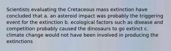 Scientists evaluating the Cretaceous mass extinction have concluded that a. an asteroid impact was probably the triggering event for the extinction b. ecological factors such as disease and competition probably caused the dinosaurs to go extinct c. climate change would not have been involved in producing the extinctions