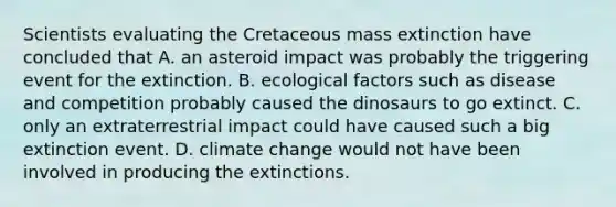 Scientists evaluating the Cretaceous mass extinction have concluded that A. an asteroid impact was probably the triggering event for the extinction. B. ecological factors such as disease and competition probably caused the dinosaurs to go extinct. C. only an extraterrestrial impact could have caused such a big extinction event. D. climate change would not have been involved in producing the extinctions.