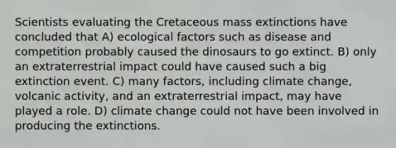 Scientists evaluating the Cretaceous mass extinctions have concluded that A) ecological factors such as disease and competition probably caused the dinosaurs to go extinct. B) only an extraterrestrial impact could have caused such a big extinction event. C) many factors, including climate change, volcanic activity, and an extraterrestrial impact, may have played a role. D) climate change could not have been involved in producing the extinctions.