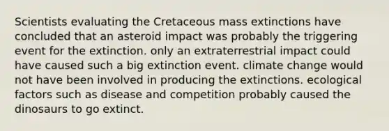 Scientists evaluating the Cretaceous mass extinctions have concluded that an asteroid impact was probably the triggering event for the extinction. only an extraterrestrial impact could have caused such a big extinction event. climate change would not have been involved in producing the extinctions. ecological factors such as disease and competition probably caused the dinosaurs to go extinct.