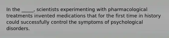 In the _____, scientists experimenting with pharmacological treatments invented medications that for the first time in history could successfully control the symptoms of psychological disorders.