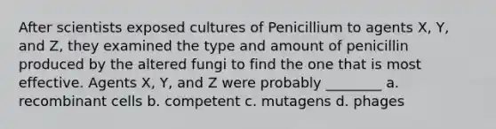 After scientists exposed cultures of Penicillium to agents X, Y, and Z, they examined the type and amount of penicillin produced by the altered fungi to find the one that is most effective. Agents X, Y, and Z were probably ________ a. recombinant cells b. competent c. mutagens d. phages