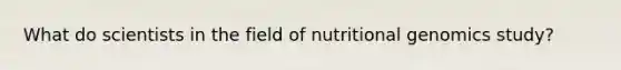 What do scientists in the field of nutritional genomics study?