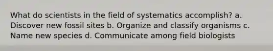 What do scientists in the field of systematics accomplish? a. Discover new fossil sites b. Organize and classify organisms c. Name new species d. Communicate among field biologists