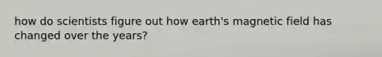 how do scientists figure out how earth's magnetic field has changed over the years?