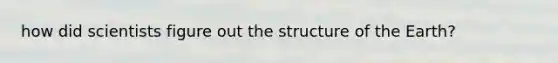 how did scientists figure out the structure of the Earth?