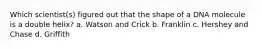 Which scientist(s) figured out that the shape of a DNA molecule is a double helix? a. Watson and Crick b. Franklin c. Hershey and Chase d. Griffith