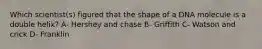 Which scientist(s) figured that the shape of a DNA molecule is a double helix? A- Hershey and chase B- Griffith C- Watson and crick D- Franklin