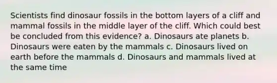 Scientists find dinosaur fossils in the bottom layers of a cliff and mammal fossils in the middle layer of the cliff. Which could best be concluded from this evidence? a. Dinosaurs ate planets b. Dinosaurs were eaten by the mammals c. Dinosaurs lived on earth before the mammals d. Dinosaurs and mammals lived at the same time