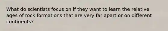 What do scientists focus on if they want to learn the relative ages of rock formations that are very far apart or on different continents?