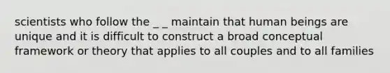 scientists who follow the _ _ maintain that human beings are unique and it is difficult to construct a broad conceptual framework or theory that applies to all couples and to all families