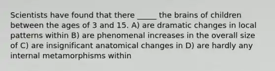 Scientists have found that there _____ the brains of children between the ages of 3 and 15. A) are dramatic changes in local patterns within B) are phenomenal increases in the overall size of C) are insignificant anatomical changes in D) are hardly any internal metamorphisms within