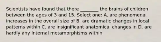 Scientists have found that there ________ the brains of children between the ages of 3 and 15. Select one: A. are phenomenal increases in the overall size of B. are dramatic changes in local patterns within C. are insignificant anatomical changes in D. are hardly any internal metamorphisms within