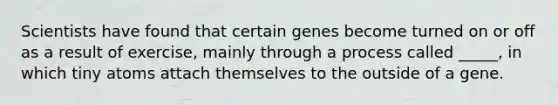 Scientists have found that certain genes become turned on or off as a result of exercise, mainly through a process called _____, in which tiny atoms attach themselves to the outside of a gene.