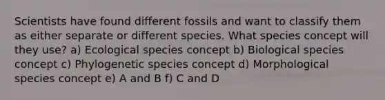 Scientists have found different fossils and want to classify them as either separate or different species. What species concept will they use? a) Ecological species concept b) Biological species concept c) Phylogenetic species concept d) Morphological species concept e) A and B f) C and D