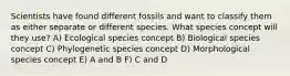 Scientists have found different fossils and want to classify them as either separate or different species. What species concept will they use? A) Ecological species concept B) Biological species concept C) Phylogenetic species concept D) Morphological species concept E) A and B F) C and D