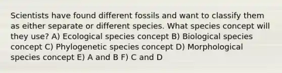 Scientists have found different fossils and want to classify them as either separate or different species. What species concept will they use? A) Ecological species concept B) Biological species concept C) Phylogenetic species concept D) Morphological species concept E) A and B F) C and D