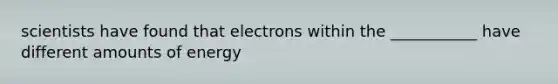 scientists have found that electrons within the ___________ have different amounts of energy