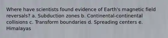 Where have scientists found evidence of Earth's magnetic field reversals? a. Subduction zones b. Continental-continental collisions c. Transform boundaries d. Spreading centers e. Himalayas