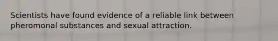 Scientists have found evidence of a reliable link between pheromonal substances and sexual attraction.